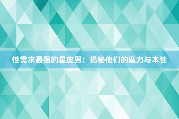 性需求最强的星座男:揭秘他们的魔力与本性